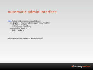 Automatic admin interface

class NetworkAdmin(admin.ModelAdmin):
   list_display = ('name', 'admin_logo', 'link', 'visible')

     list_filter = ('visible',)

     search_fields = ('name',)
   prepopulated_fields = {
      'slug': ('name',)
   }


admin.site.register(Network, NetworkAdmin)
 