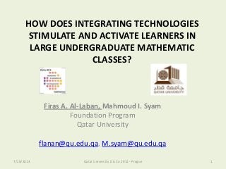 HOW DOES INTEGRATING TECHNOLOGIES
STIMULATE AND ACTIVATE LEARNERS IN
LARGE UNDERGRADUATE MATHEMATIC
CLASSES?
Firas A. Al-Laban, Mahmoud I. Syam
Foundation Program
Qatar University
flanan@qu.edu.qa, M.syam@qu.edu.qa
7/29/2013 1Qatar University Dis Co 2013 - Prague
 