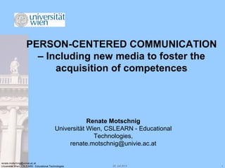 29. Juli 2013 1
renate.motschnig@univie.ac.at
Universität Wien, CSLEARN - Educational Technologies
PERSON-CENTERED COMMUNICATION
– Including new media to foster the
acquisition of competences
Renate Motschnig
Universität Wien, CSLEARN - Educational
Technologies,
renate.motschnig@univie.ac.at
 