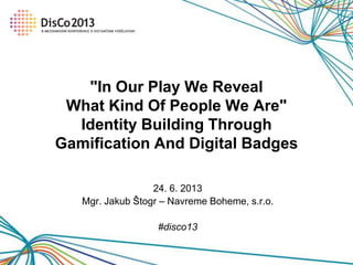 24. 6. 2013
Mgr. Jakub Štogr – Navreme Boheme, s.r.o.
#disco13
"In Our Play We Reveal
What Kind Of People We Are"
Identity Building Through
Gamification And Digital Badges
 