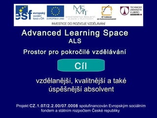 Advanced Learning SpaceAdvanced Learning Space
ALSALS
Prostor pro pokročilé vzděláváníProstor pro pokročilé vzdělávání
vzdělanější, kvalitnější a takévzdělanější, kvalitnější a také
úspěšnější absolventúspěšnější absolvent
Cíl
Projekt CZ.1.07/2.2.00/07.0008 spolufinancován Evropským sociálním
fondem a státním rozpočtem České republiky
 