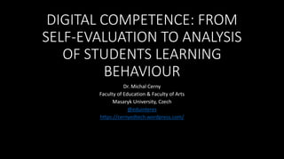 DIGITAL COMPETENCE: FROM
SELF-EVALUATION TO ANALYSIS
OF STUDENTS LEARNING
BEHAVIOUR
Dr. Michal Cerny
Faculty of Education & Faculty of Arts
Masaryk University, Czech
@eduinteres
https://cernyedtech.wordpress.com/
 