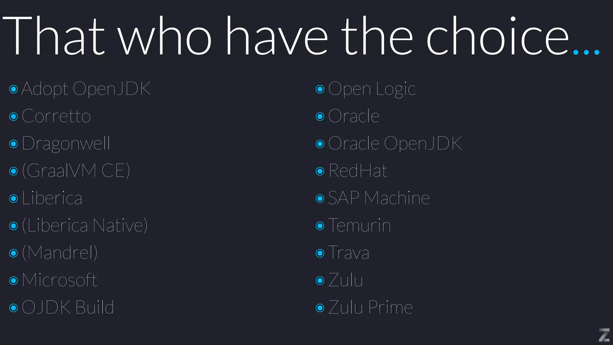 That who have the choice...
๏Adopt OpenJDK


๏Corretto


๏Dragonwell


๏(GraalVM CE)


๏Liberica


๏(Liberica Native)


๏(Mandrel)


๏Microsoft


๏OJDK Build
๏Open Logic


๏Oracle


๏Oracle OpenJDK


๏RedHat


๏SAP Machine


๏Temurin


๏Trava


๏Zulu


๏Zulu Prime
 