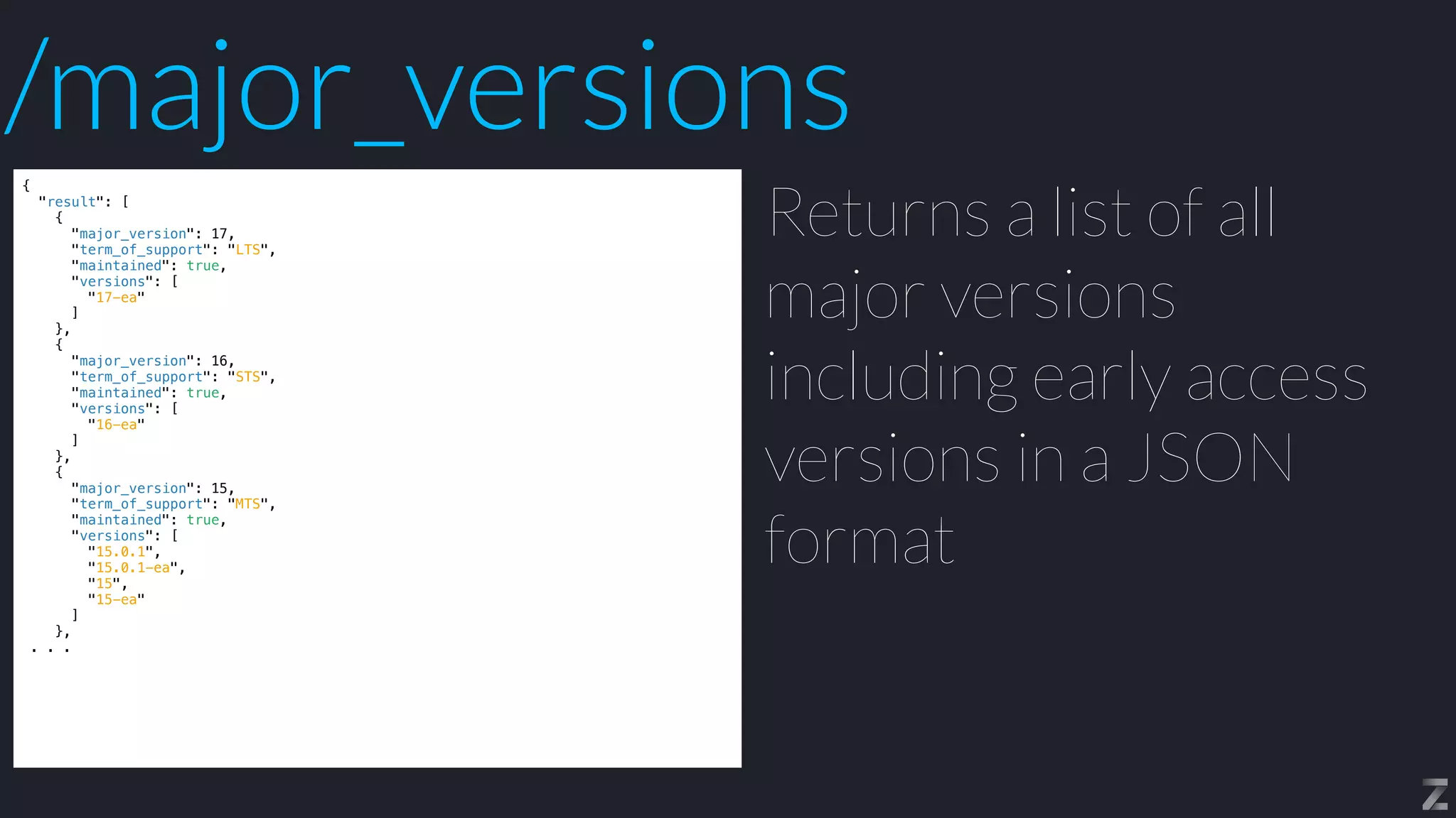 {


"result": [


{


"major_version": 17,


"term_of_support": "LTS",


"maintained": true,


"versions": [


"17-ea"


]


},


{


"major_version": 16,


"term_of_support": "STS",


"maintained": true,


"versions": [


"16-ea"


]


},


{


"major_version": 15,


"term_of_support": "MTS",


"maintained": true,


"versions": [


"15.0.1",


"15.0.1-ea",


"15",


"15-ea"


]


},


. . .
Returns a list of all
major versions
including early access
versions in a JSON
format
/major_versions
 