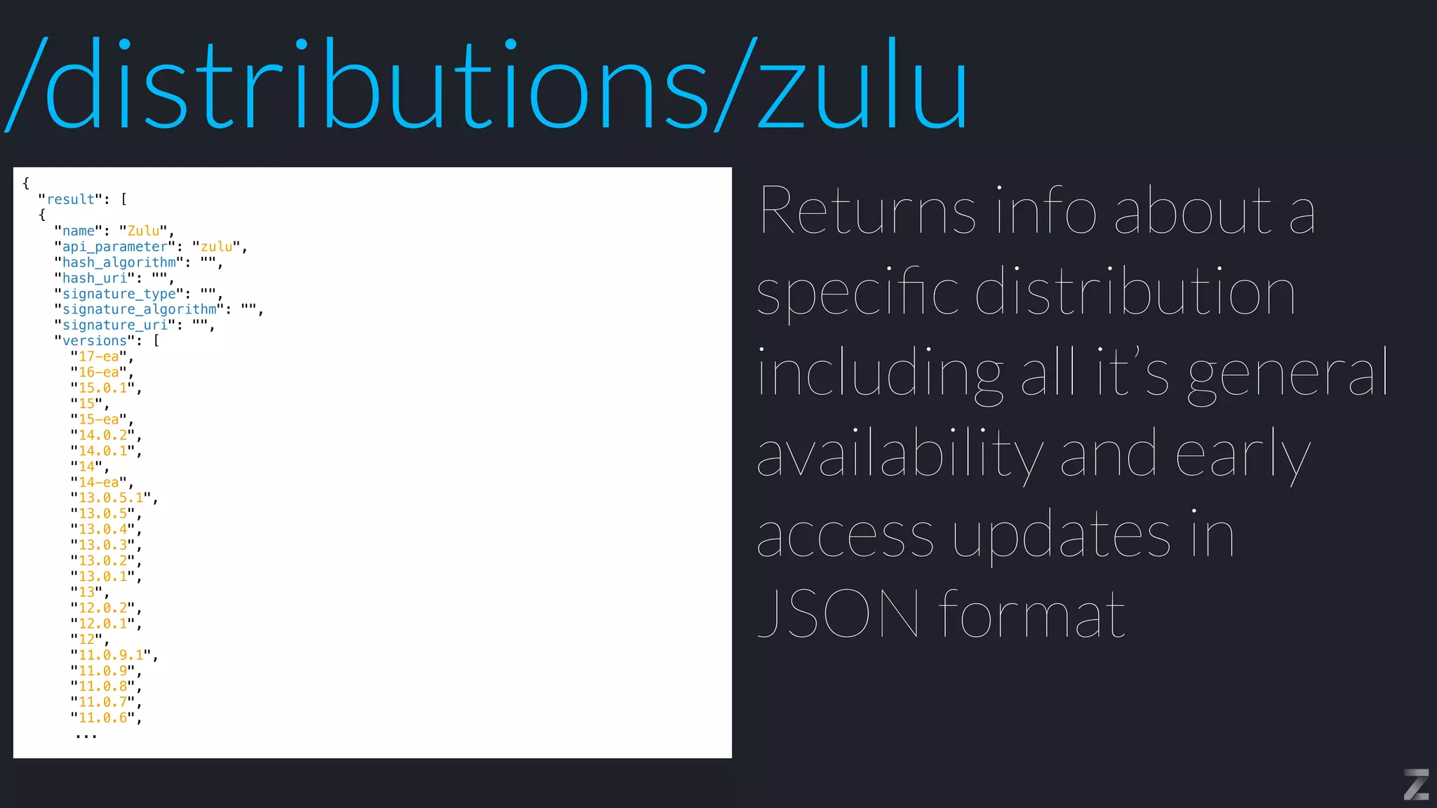 {


"result": [


{


"name": "Zulu",


"api_parameter": "zulu",


"hash_algorithm": "",


"hash_uri": "",


"signature_type": "",


"signature_algorithm": "",


"signature_uri": "",


"versions": [


"17-ea",


"16-ea",


"15.0.1",


"15",


"15-ea",


"14.0.2",


"14.0.1",


"14",


"14-ea",


"13.0.5.1",


"13.0.5",


"13.0.4",


"13.0.3",


"13.0.2",


"13.0.1",


"13",


"12.0.2",


"12.0.1",


"12",


"11.0.9.1",


"11.0.9",


"11.0.8",


"11.0.7",


"11.0.6",


...
Returns info about a
speci
fi
c distribution
including all it’s general
availability and early
access updates in
JSON format
/distributions/zulu
 