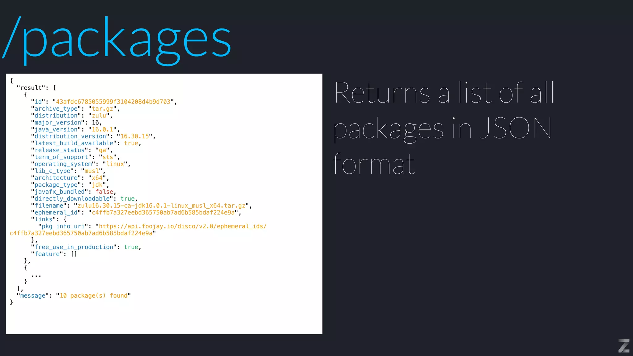 {


"result": [


{


"id": "43afdc6785055999f3104208d4b9d703",


"archive_type": "tar.gz",


"distribution": "zulu",


"major_version": 16,


"java_version": "16.0.1",


"distribution_version": "16.30.15",


"latest_build_available": true,


"release_status": "ga",


"term_of_support": "sts",


"operating_system": "linux",


"lib_c_type": "musl",


"architecture": "x64",


"package_type": "jdk",


"javafx_bundled": false,


"directly_downloadable": true,


"filename": "zulu16.30.15-ca-jdk16.0.1-linux_musl_x64.tar.gz",


"ephemeral_id": "c4ffb7a327eebd365750ab7ad6b585bdaf224e9a",


"links": {


"pkg_info_uri": "https://api.foojay.io/disco/v2.0/ephemeral_ids/
c4ffb7a327eebd365750ab7ad6b585bdaf224e9a"


},


"free_use_in_production": true,


"feature": []


},


{


...


}


],


"message": "10 package(s) found"


}
Returns a list of all
packages in JSON
format
/packages
 