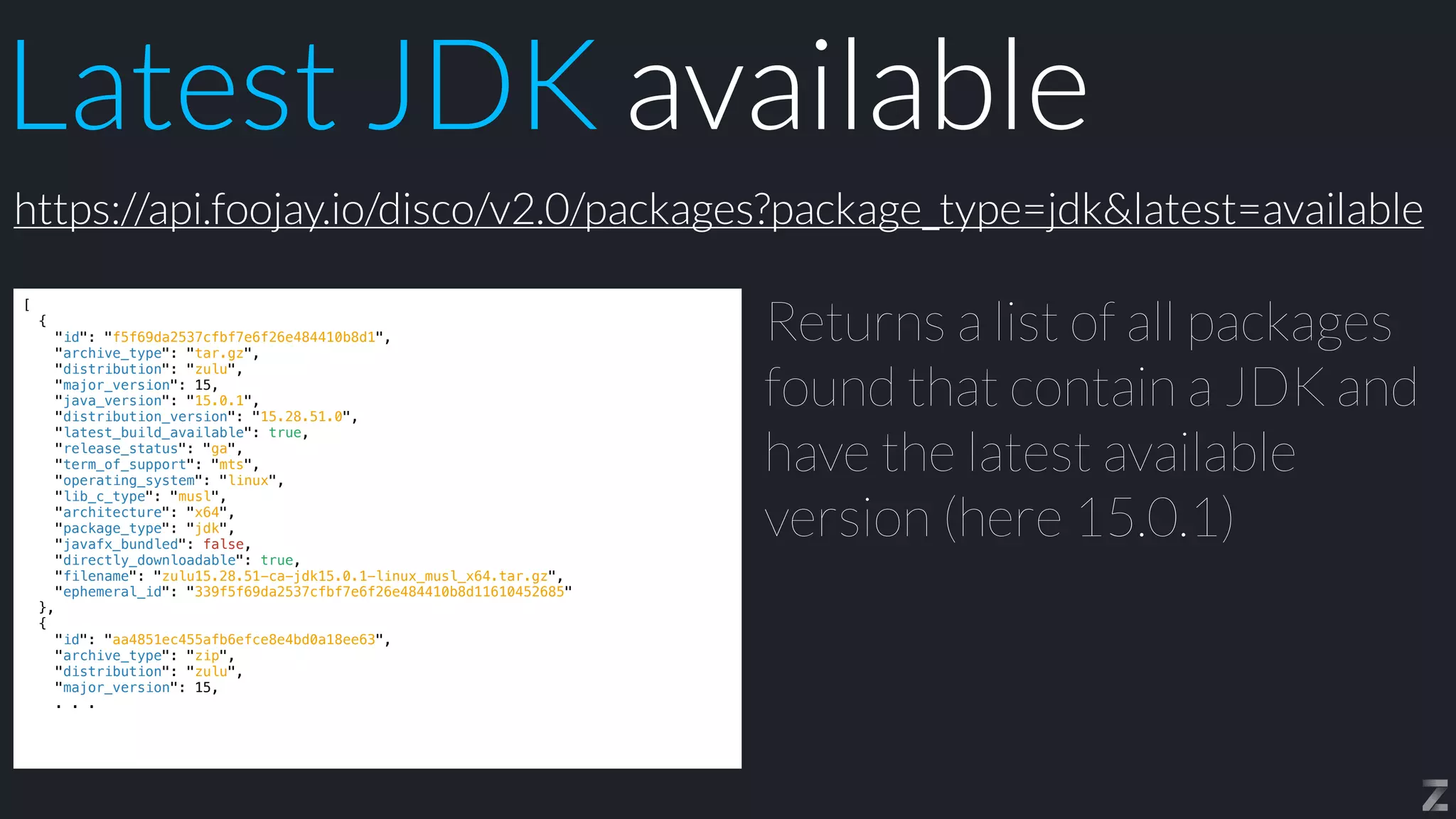 Latest JDK available
[


{


"id": "f5f69da2537cfbf7e6f26e484410b8d1",


"archive_type": "tar.gz",


"distribution": "zulu",


"major_version": 15,


"java_version": "15.0.1",


"distribution_version": "15.28.51.0",


"latest_build_available": true,


"release_status": "ga",


"term_of_support": "mts",


"operating_system": "linux",


"lib_c_type": "musl",


"architecture": "x64",


"package_type": "jdk",


"javafx_bundled": false,


"directly_downloadable": true,


"filename": "zulu15.28.51-ca-jdk15.0.1-linux_musl_x64.tar.gz",


"ephemeral_id": "339f5f69da2537cfbf7e6f26e484410b8d11610452685"


},


{


"id": "aa4851ec455afb6efce8e4bd0a18ee63",


"archive_type": "zip",


"distribution": "zulu",


"major_version": 15,


. . .
Returns a list of all packages
found that contain a JDK and
have the latest available
version (here 15.0.1)
https://api.foojay.io/disco/v2.0/packages?package_type=jdk&latest=available
 