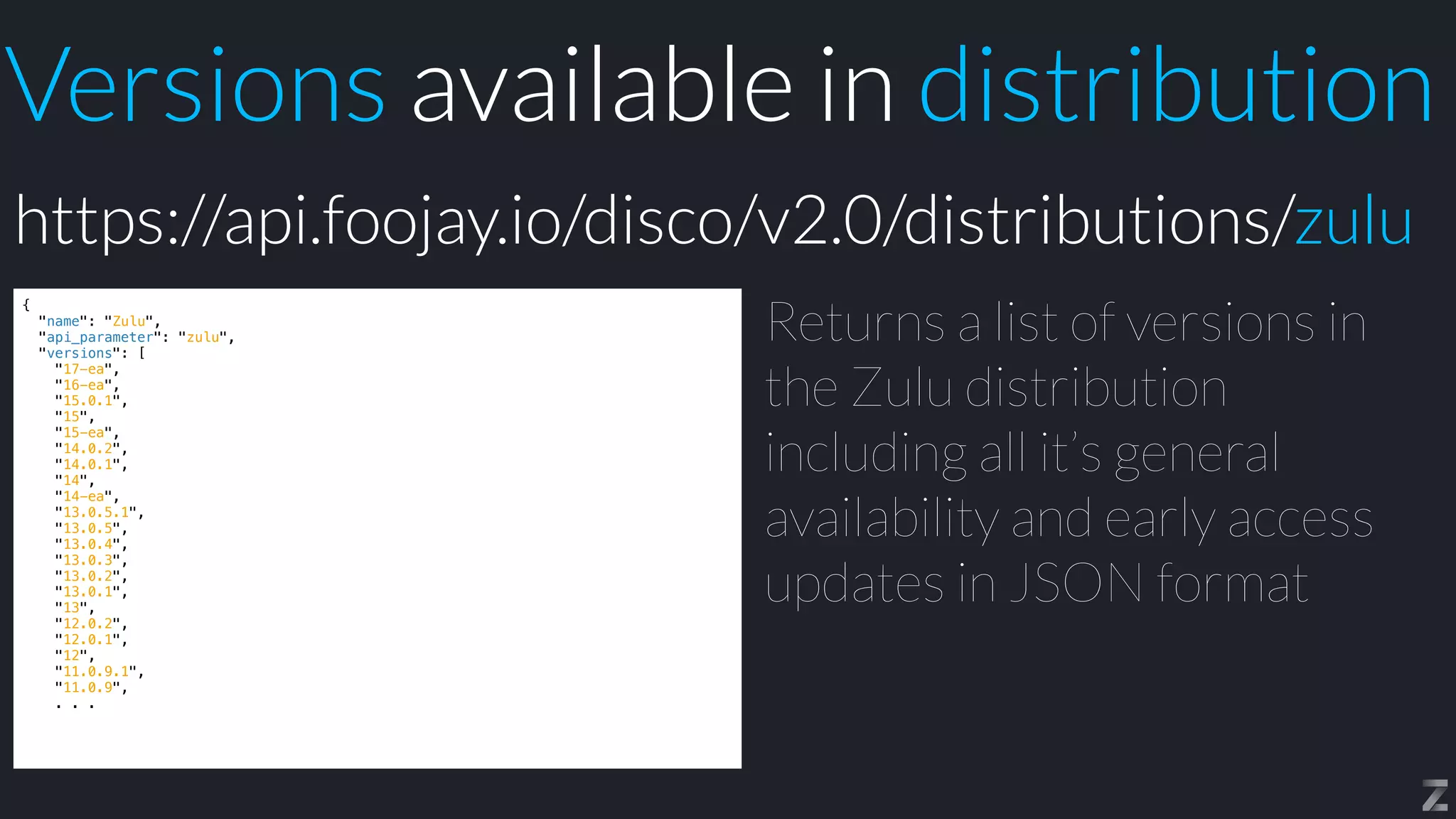 Versions available in distribution
{


"name": "Zulu",


"api_parameter": "zulu",


"versions": [


"17-ea",


"16-ea",


"15.0.1",


"15",


"15-ea",


"14.0.2",


"14.0.1",


"14",


"14-ea",


"13.0.5.1",


"13.0.5",


"13.0.4",


"13.0.3",


"13.0.2",


"13.0.1",


"13",


"12.0.2",


"12.0.1",


"12",


"11.0.9.1",


"11.0.9",


. . .
Returns a list of versions in
the Zulu distribution
including all it’s general
availability and early access
updates in JSON format
https://api.foojay.io/disco/v2.0/distributions/zulu
 