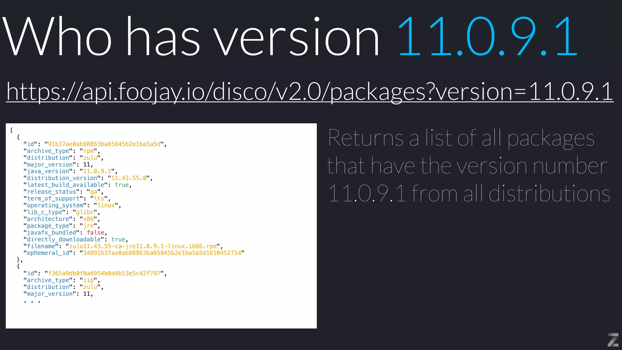 Who has version 11.0.9.1
[


{


"id": "91b37ae0ab88863ba65845b2e1ba5a5d",


"archive_type": "rpm",


"distribution": "zulu",


"major_version": 11,


"java_version": "11.0.9.1",


"distribution_version": "11.43.55.0",


"latest_build_available": true,


"release_status": "ga",


"term_of_support": "lts",


"operating_system": "linux",


"lib_c_type": "glibc",


"architecture": "x86",


"package_type": "jre",


"javafx_bundled": false,


"directly_downloadable": true,


"filename": "zulu11.43.55-ca-jre11.0.9.1-linux.i686.rpm",


"ephemeral_id": "34091b37ae0ab88863ba65845b2e1ba5a5d1610452754"


},


{


"id": "f365a9db0f0a6954b0d4b53e5c42f797",


"archive_type": "zip",


"distribution": "zulu",


"major_version": 11,


. . .
Returns a list of all packages
that have the version number
11.0.9.1 from all distributions
https://api.foojay.io/disco/v2.0/packages?version=11.0.9.1
 