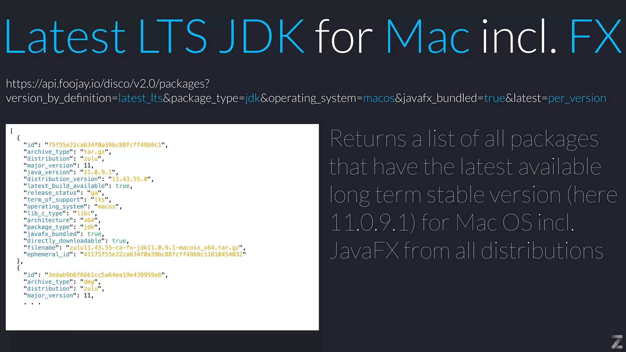 Latest LTS JDK for Mac incl. FX
[


{


"id": "75f55e22ca634f0a39bc88fcff49b9c1",


"archive_type": "tar.gz",


"distribution": "zulu",


"major_version": 11,


"java_version": "11.0.9.1",


"distribution_version": "11.43.55.0",


"latest_build_available": true,


"release_status": "ga",


"term_of_support": "lts",


"operating_system": "macos",


"lib_c_type": "libc",


"architecture": "x64",


"package_type": "jdk",


"javafx_bundled": true,


"directly_downloadable": true,


"filename": "zulu11.43.55-ca-fx-jdk11.0.9.1-macosx_x64.tar.gz",


"ephemeral_id": "41175f55e22ca634f0a39bc88fcff49b9c11610454032"


},


{


"id": "3edab9b6f6661cc5a64ea19e439959e6",


"archive_type": "dmg",


"distribution": "zulu",


"major_version": 11,


. . .
Returns a list of all packages
that have the latest available
long term stable version (here
11.0.9.1) for Mac OS incl.
JavaFX from all distributions
https://api.foojay.io/disco/v2.0/packages?
version_by_de
fi
nition=latest_lts&package_type=jdk&operating_system=macos&javafx_bundled=true&latest=per_version
 