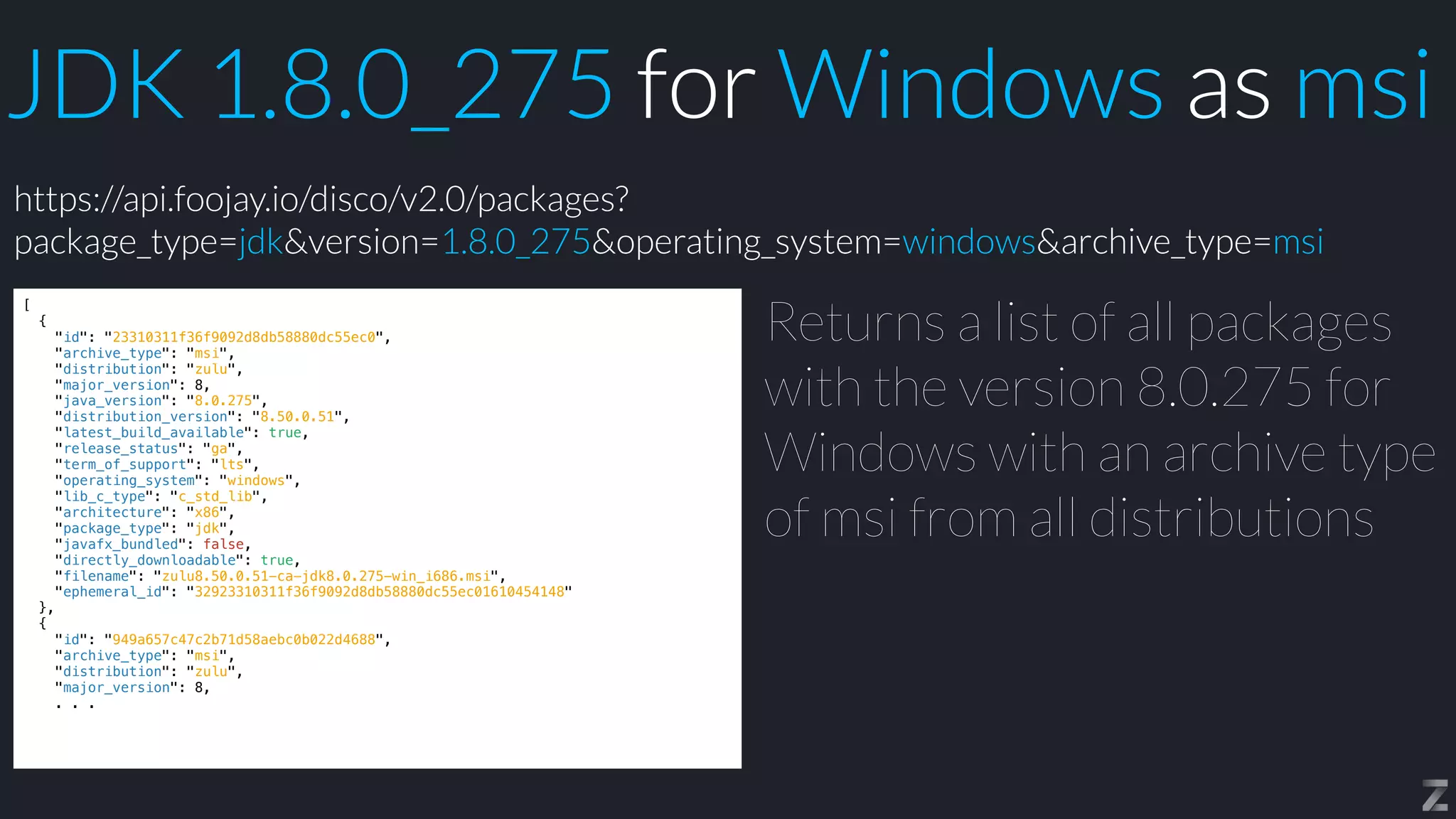 JDK 1.8.0_275 for Windows as msi
[


{


"id": "23310311f36f9092d8db58880dc55ec0",


"archive_type": "msi",


"distribution": "zulu",


"major_version": 8,


"java_version": "8.0.275",


"distribution_version": "8.50.0.51",


"latest_build_available": true,


"release_status": "ga",


"term_of_support": "lts",


"operating_system": "windows",


"lib_c_type": "c_std_lib",


"architecture": "x86",


"package_type": "jdk",


"javafx_bundled": false,


"directly_downloadable": true,


"filename": "zulu8.50.0.51-ca-jdk8.0.275-win_i686.msi",


"ephemeral_id": "32923310311f36f9092d8db58880dc55ec01610454148"


},


{


"id": "949a657c47c2b71d58aebc0b022d4688",


"archive_type": "msi",


"distribution": "zulu",


"major_version": 8,


. . .
Returns a list of all packages
with the version 8.0.275 for
Windows with an archive type
of msi from all distributions
https://api.foojay.io/disco/v2.0/packages?
package_type=jdk&version=1.8.0_275&operating_system=windows&archive_type=msi
 