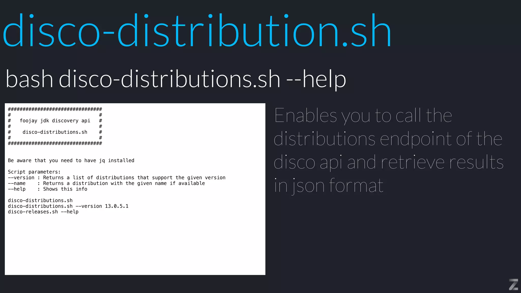 disco-distribution.sh
################################


# #


# foojay jdk discovery api #


# #


# disco-distributions.sh #


# #


################################


Be aware that you need to have jq installed


Script parameters:


--version : Returns a list of distributions that support the given version


--name : Returns a distribution with the given name if available


--help : Shows this info


disco-distributions.sh


disco-distributions.sh --version 13.0.5.1


disco-releases.sh --help
Enables you to call the
distributions endpoint of the
disco api and retrieve results
in json format
bash disco-distributions.sh --help
 