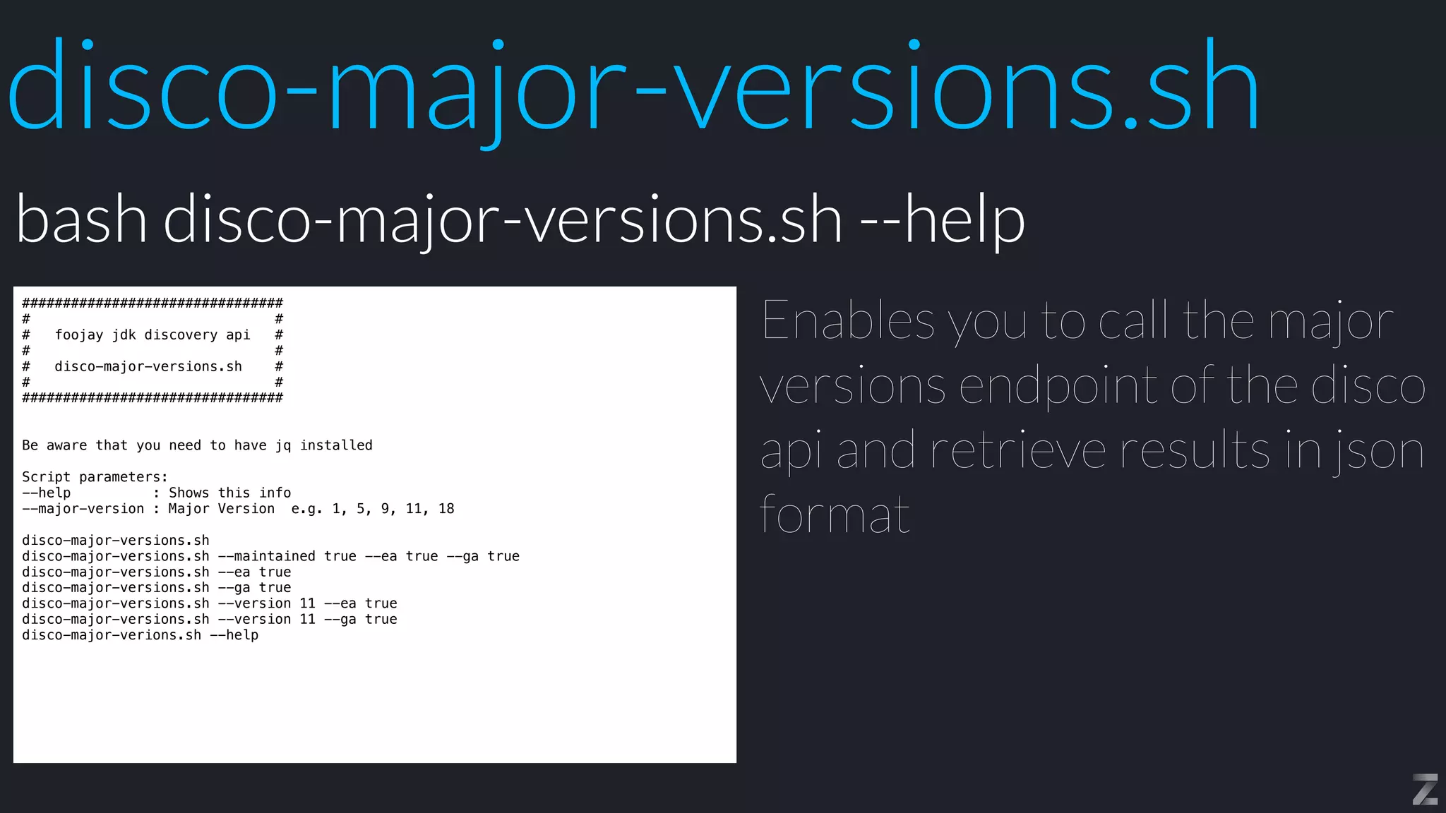 disco-major-versions.sh
################################


# #


# foojay jdk discovery api #


# #


# disco-major-versions.sh #


# #


################################


Be aware that you need to have jq installed


Script parameters:


--help : Shows this info


--major-version : Major Version e.g. 1, 5, 9, 11, 18


disco-major-versions.sh


disco-major-versions.sh --maintained true --ea true --ga true


disco-major-versions.sh --ea true


disco-major-versions.sh --ga true


disco-major-versions.sh --version 11 --ea true


disco-major-versions.sh --version 11 --ga true


disco-major-verions.sh --help
Enables you to call the major
versions endpoint of the disco
api and retrieve results in json
format
bash disco-major-versions.sh --help
 
