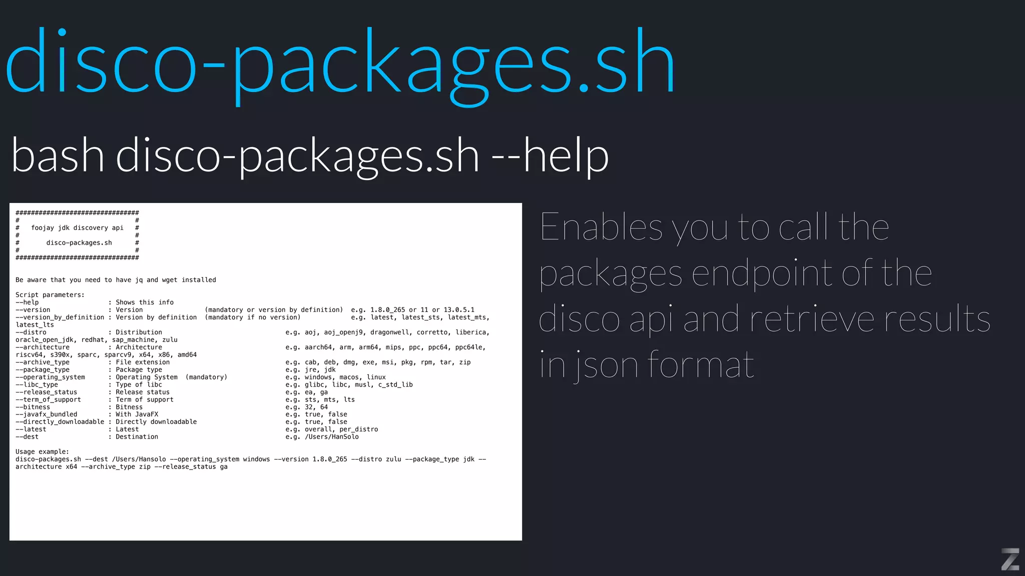 disco-packages.sh
################################


# #


# foojay jdk discovery api #


# #


# disco-packages.sh #


# #


################################


Be aware that you need to have jq and wget installed


Script parameters:


--help : Shows this info


--version : Version (mandatory or version by definition) e.g. 1.8.0_265 or 11 or 13.0.5.1


--version_by_definition : Version by definition (mandatory if no version) e.g. latest, latest_sts, latest_mts,
latest_lts


--distro : Distribution e.g. aoj, aoj_openj9, dragonwell, corretto, liberica,
oracle_open_jdk, redhat, sap_machine, zulu


--architecture : Architecture e.g. aarch64, arm, arm64, mips, ppc, ppc64, ppc64le,
riscv64, s390x, sparc, sparcv9, x64, x86, amd64


--archive_type : File extension e.g. cab, deb, dmg, exe, msi, pkg, rpm, tar, zip


--package_type : Package type e.g. jre, jdk


--operating_system : Operating System (mandatory) e.g. windows, macos, linux


--libc_type : Type of libc e.g. glibc, libc, musl, c_std_lib


--release_status : Release status e.g. ea, ga


--term_of_support : Term of support e.g. sts, mts, lts


--bitness : Bitness e.g. 32, 64


--javafx_bundled : With JavaFX e.g. true, false


--directly_downloadable : Directly downloadable e.g. true, false


--latest : Latest e.g. overall, per_distro


--dest : Destination e.g. /Users/HanSolo


Usage example:


disco-packages.sh --dest /Users/Hansolo --operating_system windows --version 1.8.0_265 --distro zulu --package_type jdk --
architecture x64 --archive_type zip --release_status ga
Enables you to call the
packages endpoint of the
disco api and retrieve results
in json format
bash disco-packages.sh --help
 