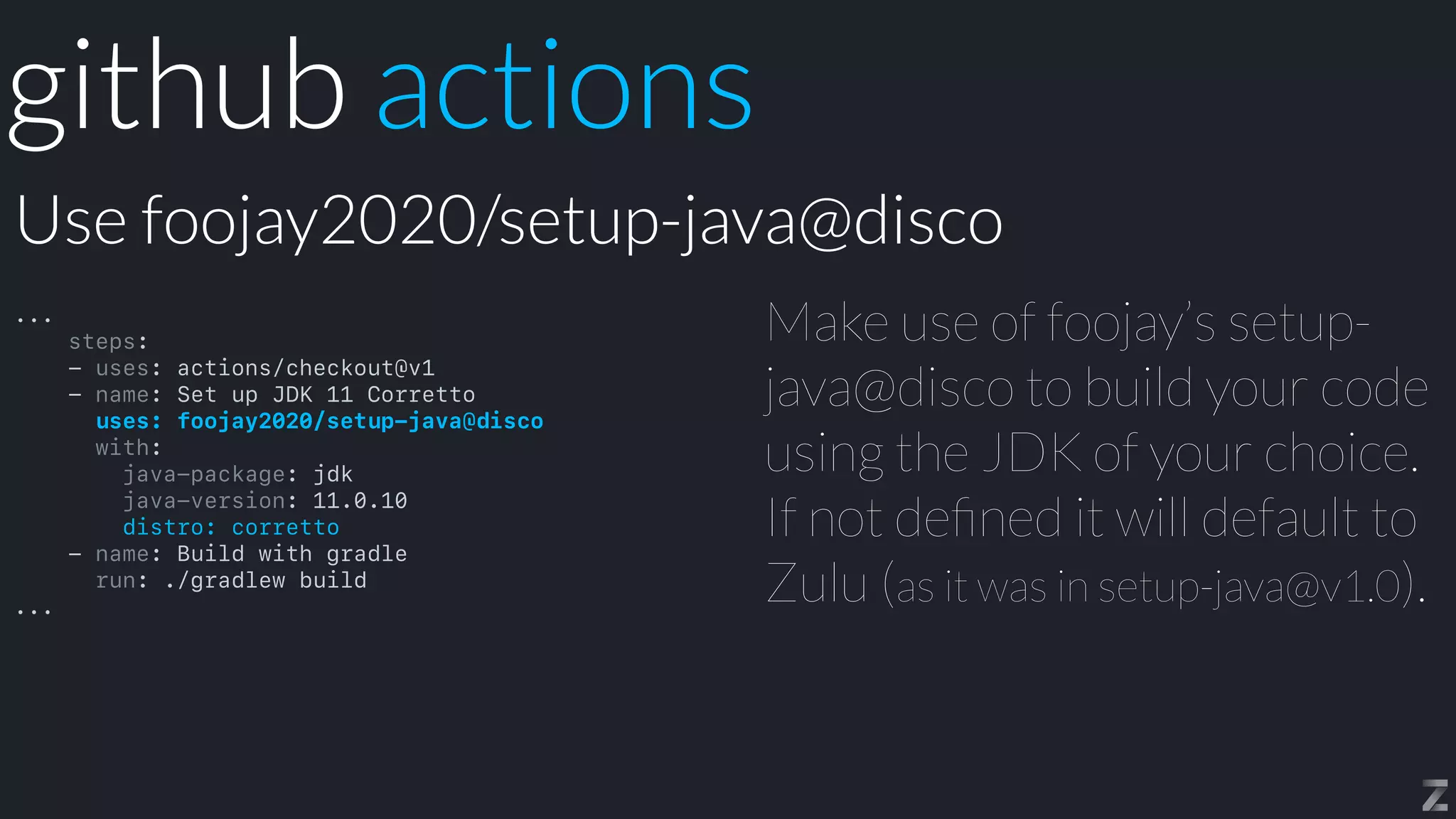 Make use of foojay’s setup-
java@disco to build your code
using the JDK of your choice.
If not de
fi
ned it will default to
Zulu (as it was in setup-java@v1.0).
Use foojay2020/setup-java@disco
github actions
...


steps:


- uses: actions/checkout@v1


- name: Set up JDK 11 Corretto


uses: foojay2020/setup-java@disco


with:


java-package: jdk


java-version: 11.0.10


distro: corretto


- name: Build with gradle


run: ./gradlew build


...
 