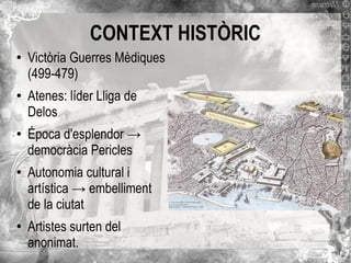 CONTEXT HISTÒRIC
●

●

●

●

●

Victòria Guerres Mèdiques
(499-479)
Atenes: líder Lliga de
Delos
Época d'esplendor →
democràcia Pericles
Autonomia cultural i
artística → embelliment
de la ciutat
Artistes surten del
anonimat.

 
