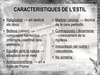 CARACTERÍSTIQUES DE L'ESTIL
●

●

●

●

Religiositat → art dedicat
als déus.
Bellesa (cànon) →
composició harmonica,
ordenada i racional dels
elements.
Equilibri amb la natura →
adaptació en el medi.
Antropocentrisme → art a
mida de l'home.

●

●

●

●

Marbre i bronze → tècnica
de la cera perduda.
Contrapposto i dinamisme
→ trencament de la
rigidesa.
Inexpressió del rostre i
naturalisme.
No simetria.

 