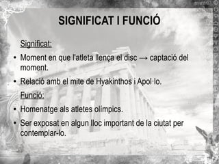 SIGNIFICAT I FUNCIÓ
Significat:
●

●

Moment en que l'atleta llença el disc → captació del
moment.
Relació amb el mite de Hyakinthos i Apol·lo.
Funció:

●

●

Homenatge als atletes olímpics.
Ser exposat en algun lloc important de la ciutat per
contemplar-lo.

 