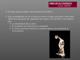 OBRA EN SU CONTEXTO:
Autor: MIRÓN
 El autor que esculpió esta escultura fue Mirón .
 Fue considerado ya en su época como un gran escultor y broncista.
Mirón era discípulo de Ageladas de Argos. Las fuentes lo recuerdan
por:
 La diversidad de su obra.
 Su empeño en reproducir la realidad.
 Su preocupación plasmar la belleza ideal y por plasmar el
movimiento.
 