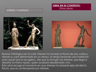 OBRA EN SU CONTEXTO:
Otras obras
ATENEA Y MARSIAS
Escena mitológica en la cuál, Atenea ha tocado la flauta de dos cañas y,
viendo su cara deformada en un arroyo, la arroja lanzando una maldición
para aquél que la recogiera.. Ese que la recogió fue Marsias, que llega a
desafiar al mismo Apolo, quien acabará desollándolo vivo.
Esta obra recoge el momento en que Atenea ha lanzado lejos de ella la
flauta, que es contemplada por Marsias.
 