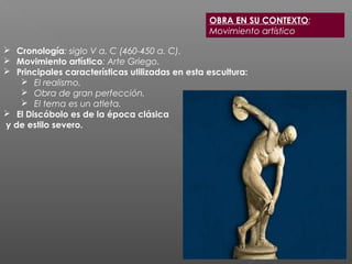 OBRA EN SU CONTEXTO:
Movimiento artístico
 Cronología: siglo V a. C (460-450 a. C).
 Movimiento artístico: Arte Griego.
 Principales características utilizadas en esta escultura:
 El realismo.
 Obra de gran perfección.
 El tema es un atleta.
 El Discóbolo es de la época clásica
y de estilo severo.
 