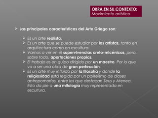  Las principales características del Arte Griego son:
 Es un arte realista.
 Es un arte que se puede estudiar por los artistas, tanto en
arquitectura como en escultura.
 Vamos a ver en él supervivencias creto-micénicas, pero,
sobre todo, aportaciones propias.
 El trabajo es en quipo dirigido por un maestro. Por lo que
va a ser una obra de gran perfección.
 Es un arte muy influido por la filosofía y donde la
religiosidad está regida por un politeísmo de dioses
antropomorfos, entre los que destacan Zeus y Atenea.
Esto da pie a una mitología muy representada en
escultura.
OBRA EN SU CONTEXTO:
Movimiento artístico
 