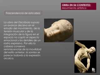 La obra del Discóbolo supuso
un avance decisivo en el
estudio del movimiento, de la
tensión muscular y de la
integración de la figura en el
espacio no captó el aspecto
emocional y los detalles de un
rostro expresivo. Por ello la
cabeza conserva
reminiscencias de la movilidad
del estilo anterior, la sonrisa se
parece todavía a la expresión
arcaica.
Trascendencia de esta obra
OBRA EN SU CONTEXTO:
Movimiento artístico
 