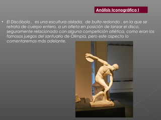 • El Discóbolo ,  es una escultura aislada,  de bulto redondo , en la que se
retrata de cuerpo entero, a un atleta en posición de lanzar el disco,
seguramente relacionado con alguna competición atlética, como eran los
famosos juegos del santuario de Olimpia, pero este aspecto lo
comentaremos más adelante.
Análisis Iconográfico I
 