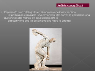 • Representa a un atleta justo en el momento de lanzar el disco
La postura no es forzada  sino armoniosa. dos curvas se combinan, una
que une las dos manos -en cuyo centro está la
cabeza y otra que va desde la rodilla hasta la cabeza.
Análisis Iconográfico I
 