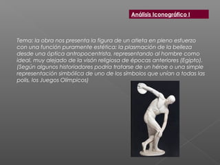Tema: la obra nos presenta la figura de un atleta en pleno esfuerzo
con una función puramente estética: la plasmación de la belleza
desde una óptica antropocentrista, representando al hombre como
ideal, muy alejado de la visón religiosa de épocas anteriores (Egipto).
(Según algunos historiadores podría tratarse de un héroe o una simple
representación simbólica de uno de los símbolos que unían a todas las
polis, los Juegos Olímpicos)
Análisis Iconográfico I
 