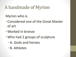 A handmade of Myrion
Myrion who is
•Considered one of the Great Master
of art
•Worked in bronze
•Who had 2 groups of sculpture
• A. Gods and heroes
• B. Athletes
 