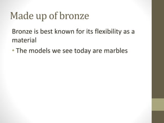 Made up of bronze
Bronze is best known for its flexibility as a
material
• The models we see today are marbles
 