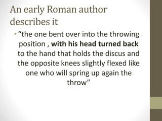 An early Roman author
describes it
•“the one bent over into the throwing
position , with his head turned back
to the hand that holds the discus and
the opposite knees slightly flexed like
one who will spring up again the
throw”
 