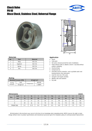 Check Valve
PN 40
Disco Check, Stainless Steel, Universal Flange

Materials

Application

No.

Part

Material

1

Body

SUS 316

2

Segment

SUS 316

3

Spring

SUS 316

4

Disc

SUS 316

•
•
•
•
•
•
•
•
•
•
•

Rating
Nominal Pressure (PN)

40 kgf/cm²

Seat

Testing
Pressure

Temperature

40 kgf/cm²

Steam
Cold water
Hot water and pressurized hot water installations
Fluids without acidic or alkaline content / any fluid without
acidity or alkalinity
Chemical fluids
Compressed air
Generally used for networks, such as potable water and
heating systems (hot-cold water)
Used for stem less 10% acids
Inorganic and organic alcohols
Alkaline salts and solutions
Dry bulk

Normal
≤ 200°C

Dimensions

(mm)

inch

¾

1

1¼

1½

2

2½

3

4

mm

Size

½
15

20

25

32

40

50

65

80

100

17

21

23

24

31

40

46

50

60

L
D

39

46

54

70

80

96

113

130

150

Weight (kg)

0.1

0.15

0.2

0.35

0.5

0.8

1.15

1.9

3.0

All information in this brochures was correct to the best of our knowledge when originally printed. ARITA reserves the right to make
change without notice to product specifications and manufacture processes given the company’s policy of continual product improvement.

I.5.14

 