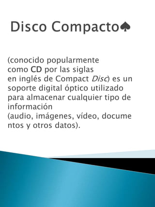 (conocido popularmente
como CD por las siglas
en inglés de Compact Disc) es un
soporte digital óptico utilizado
para almacenar cualquier tipo de
información
(audio, imágenes, vídeo, docume
ntos y otros datos).
 
