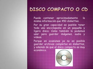 DISCO COMPACTO O CD Puede contener aproximadamente  la misma información que 450 diskettes. Por su gran capacidad es posible tener toda una enciclopedia en un pequeño y ligero disco. Como también lo podemos usar para guardar imágenes, audio y videos. Porque en ocasiones ya no es posible guardar archivos completos en diskettes, y además de que el disco compacto es muy económico.  