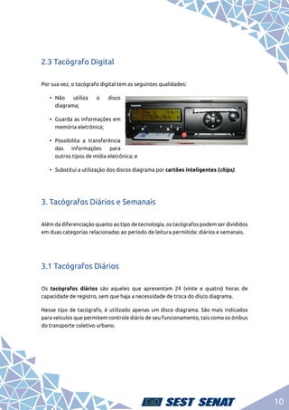 10
2.3 Tacógrafo Digital
Por sua vez, o tacógrafo digital tem as seguintes qualidades:
•	
Não utiliza o disco
diagrama;
•	 Guarda as informações em
memória eletrônica;
•	Possibilita a transferência
das informações para
outros tipos de mídia eletrônica; e
•	 Substitui a utilização dos discos diagrama por cartões inteligentes (chips).
3. Tacógrafos Diários e Semanais
Além da diferenciação quanto ao tipo de tecnologia, os tacógrafos podem ser divididos
em duas categorias relacionadas ao período de leitura permitida: diários e semanais.
3.1 Tacógrafos Diários
Os tacógrafos diários são aqueles que apresentam 24 (vinte e quatro) horas de
capacidade de registro, sem que haja a necessidade de troca do disco diagrama.
Nesse tipo de tacógrafo, é utilizado apenas um disco diagrama. São mais indicados
para veículos que permitem controle diário de seu funcionamento, tais como os ônibus
do transporte coletivo urbano.
 