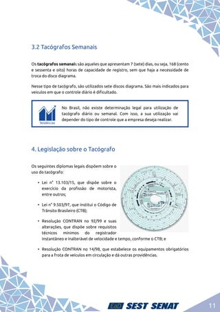 11
3.2 Tacógrafos Semanais
Os tacógrafos semanais são aqueles que apresentam 7 (sete) dias, ou seja, 168 (cento
e sessenta e oito) horas de capacidade de registro, sem que haja a necessidade de
troca do disco diagrama.
Nesse tipo de tacógrafo, são utilizados sete discos diagrama. São mais indicados para
veículos em que o controle diário é dificultado.
c
c
No Brasil, não existe determinação legal para utilização de
tacógrafo diário ou semanal. Com isso, a sua utilização vai
depender do tipo de controle que a empresa deseja realizar.
4. Legislação sobre o Tacógrafo
Os seguintes diplomas legais dispõem sobre o
uso do tacógrafo:
•	Lei n° 13.103/15, que dispõe sobre o
exercício da profissão de motorista,
entre outros;
•	 Lei n° 9.503/97, que institui o Código de
Trânsito Brasileiro (CTB);
•	Resolução CONTRAN no 92/99 e suas
alterações, que dispõe sobre requisitos
técnicos mínimos do registrador
instantâneo e inalterável de velocidade e tempo, conforme o CTB; e
•	 Resolução CONTRAN no 14/98, que estabelece os equipamentos obrigatórios
para a frota de veículos em circulação e dá outras providências.
 
