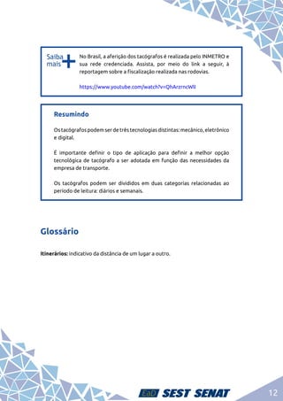12
b
b
No Brasil, a aferição dos tacógrafos é realizada pelo INMETRO e
sua rede credenciada. Assista, por meio do link a seguir, à
reportagem sobre a fiscalização realizada nas rodovias.	
https://www.youtube.com/watch?v=QhArzrncWlI
Resumindo	
Ostacógrafospodemserdetrêstecnologiasdistintas:mecânico,eletrônico
e digital.	
É importante definir o tipo de aplicação para definir a melhor opção
tecnológica de tacógrafo a ser adotada em função das necessidades da
empresa de transporte.	
Os tacógrafos podem ser divididos em duas categorias relacionadas ao
período de leitura: diários e semanais.
Glossário
Itinerários: indicativo da distância de um lugar a outro.
 