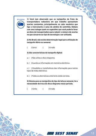 13
d
d
1) Você tem observado que os tacógrafos da frota da
transportadora rodoviária em que trabalha apresentam
avarias constantes, principalmente no cabo mecânico que
liga o instrumento à caixa de câmbio do caminhão. Debata
com seus colegas quais as sugestões que você poderia levar
ao dono da transportadora para reduzir o número de avarias
no que concerne ao tipo de tecnologia a ser utilizada.	
2) No Brasil, não existe determinação legal para utilização de
tacógrafo diário ou semanal.	
(	 ) Certo		 (	 ) Errado	
3) São características do tacógrafo digital:	
a. (	 ) Não utiliza o disco diagrama.	
b. (	 ) Guarda as informações em memória eletrônica.	
c. (	 ) Possibilita a transferência das informações para outros
tipos de mídia eletrônica.	
d. (	 ) Todas as alternativas anteriores estão corretas.	
4) Mesmo para os tacógrafos do tipo de leitura semanal, há a
necessidade de troca do disco diagrama nesse período.	
( 	 ) Certo	 (	 ) Errado	
Atividades
 