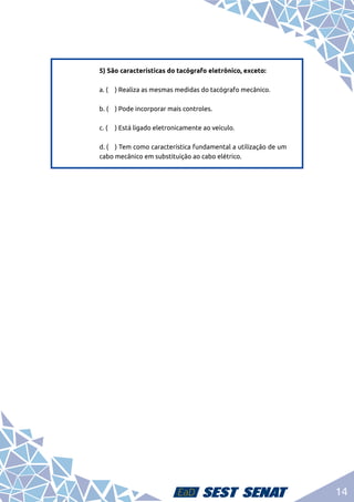14
5) São características do tacógrafo eletrônico, exceto:	
a. (	 ) Realiza as mesmas medidas do tacógrafo mecânico.	
b. (	 ) Pode incorporar mais controles.	
c. (	 ) Está ligado eletronicamente ao veículo.	
d. (	 ) Tem como característica fundamental a utilização de um
cabo mecânico em substituição ao cabo elétrico.
 