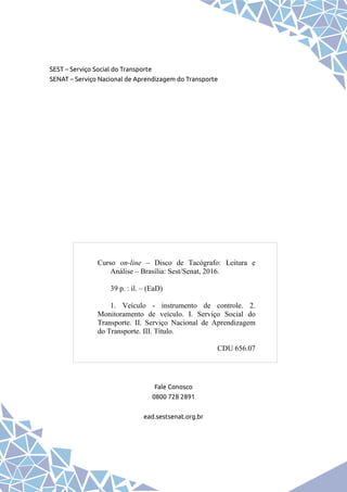 SEST – Serviço Social do Transporte
SENAT – Serviço Nacional de Aprendizagem do Transporte
Fale Conosco
0800 728 2891
ead.sestsenat.org.br
Curso on-line – Disco de Tacógrafo: Leitura e
Análise – Brasília: Sest/Senat, 2016.
39 p. : il. – (EaD)
1. Veículo - instrumento de controle. 2.
Monitoramento de veículo. I. Serviço Social do
Transporte. II. Serviço Nacional de Aprendizagem
do Transporte. III. Título.
CDU 656.07
 