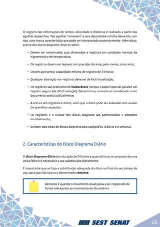 20
O registro das informações de tempo, velocidade e distância é realizado a partir das
agulhas respectivas. Tais agulhas “removem” a cera depositada na folha deixando, com
isso, uma marca característica que pode ser interpretada posteriormente. Além disso,
acerca dos discos diagrama, deve-se saber:
•	 Devem ser conservadas suas dimensões e registros em condições normais de
higrometria e de temperatura;
•	 Os registros devem ser legíveis com precisão durante, pelo menos, cinco anos;
•	 Devem apresentar capacidade mínima de registro de 24 horas;
•	 Qualquer alteração nos registros deve ser de fácil visualização;
•	 Os registros são praticamente inalteráveis, porque o papel especial garante um
registro seguro (de difícil violação). Dessa forma, o mesmo é considerado como
documento aceito judicialmente;
•	 A leitura dos registros é direta, visto que o disco pode ser analisado sem auxílio
de aparelhos especiais;
•	Os registros e o leiaute dos discos diagrama são padronizados e adotados
mundialmente;
•	 Existem dois tipos de discos diagrama para tacógrafos, o diário e o semanal.
2. Características do Disco Diagrama Diário
O disco diagrama diário tem duração de 24 (vinte e quatro) horas, é composto de uma
única folha e é necessária a sua substituição diariamente.
É importante que se faça a substituição adequada do disco no final do seu tempo de
uso, para que não ocorra o denominado remonte.
Remonte é quando o movimento atual passa a ser registrado de
forma sobreposta ao movimento do dia anterior.
 
