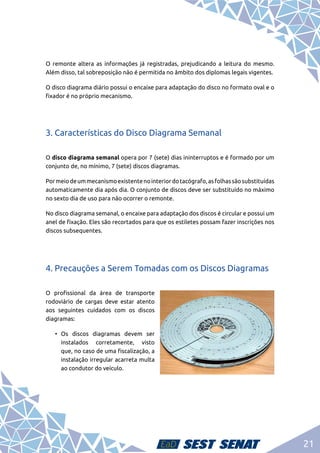 21
O remonte altera as informações já registradas, prejudicando a leitura do mesmo.
Além disso, tal sobreposição não é permitida no âmbito dos diplomas legais vigentes.
O disco diagrama diário possui o encaixe para adaptação do disco no formato oval e o
fixador é no próprio mecanismo.
3. Características do Disco Diagrama Semanal
O disco diagrama semanal opera por 7 (sete) dias ininterruptos e é formado por um
conjunto de, no mínimo, 7 (sete) discos diagramas.
Pormeiodeummecanismoexistentenointeriordotacógrafo,asfolhassãosubstituídas
automaticamente dia após dia. O conjunto de discos deve ser substituído no máximo
no sexto dia de uso para não ocorrer o remonte.
No disco diagrama semanal, o encaixe para adaptação dos discos é circular e possui um
anel de fixação. Eles são recortados para que os estiletes possam fazer inscrições nos
discos subsequentes.
4. Precauções a Serem Tomadas com os Discos Diagramas
O profissional da área de transporte
rodoviário de cargas deve estar atento
aos seguintes cuidados com os discos
diagramas:
•	Os discos diagramas devem ser
instalados corretamente, visto
que, no caso de uma fiscalização, a
instalação irregular acarreta multa
ao condutor do veículo.
 