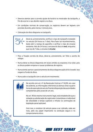 22
•	 Deve-se atentar para o correto ajuste do horário no mostrador do tacógrafo, a
fim de ocorrer o seu devido registro no disco.
•	 Em condições normais de conservação, os registros devem ser legíveis com
precisão durante, pelo menos, 5 (cinco) anos.
•	 Colocação do disco diagrama no tacógrafo:
a
a
Deve-se, primeiramente, verificar o tipo de tacógrafo instalado
no veículo (24 horas ou 7 dias). Para fazer tal reconhecimento,
basta abrir a tampa do aparelho e verificar o tipo de encaixe
existente. Nos de 24 horas; o encaixe do disco é oval, enquanto
que nos de 7 dias, o encaixe é circular.
•	 Para a fixação correta do disco, deve-se, previamente, ser feito o acerto do
relógio.
•	 Nunca deixe os discos diagramas em locais úmidos ou expostos à luz solar, pois
os discos podem empenar e causar problemas de registro.
•	 Nunca tente acertar o posicionamento do disco diagrama após tê-lo travado. Isso
rasgará o fundo do disco.
•	 Nunca abra o tacógrafo com o veículo em movimento.
c
c
De acordo com art. 6º da Resolução Contran nº 92/99, em caso
de acidente, as informações referentes às últimas vinte e quatro
horasdeoperaçãodoveículoficarãoàdisposiçãodasautoridades
competentes pelo prazo de um ano.	
No art. 90 do mesmo instrumento legal, está estabelecido que a
violação ou adulteração do registrador instantâneo e inalterável
de velocidade e tempo sujeitará o infrator às cominações da
legislação penal aplicável.	
Com isso, o condutor do veículo passa a ser cobrado, cada vez
mais, pelo seu papel importante na condução segura e no
comportamento ético.
 