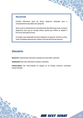 23
Resumindo	
Existem diferentes tipos de discos diagrama utilizados para o
armazenamento dos dados do tacógrafo.	
Deve-se ter o conhecimento e entendimento das diferenças entre os discos
diagramas, para que se consiga utilizar aquele que melhor se adapte à
forma de operação da frota.	
A escolha mais adequada do disco diagrama irá garantir menores custos,
maior facilidade operacional e melhor controle da frota da empresa.
Glossário
Discernir: compreender (conceito, situação etc.); perceber, entender.
Inalterável: Que não é alterável; imutável, constante.
Ininterruptos: não interrompido no espaço ou no tempo; contínuo, constante,
ininterrompido.
 