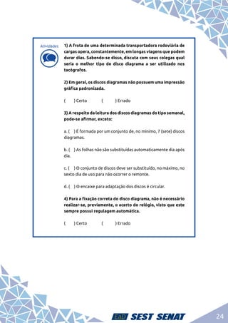 24
d
d
1) A frota de uma determinada transportadora rodoviária de
cargas opera, constantemente, em longas viagens que podem
durar dias. Sabendo-se disso, discuta com seus colegas qual
seria o melhor tipo de disco diagrama a ser utilizado nos
tacógrafos.	
2) Em geral, os discos diagramas não possuem uma impressão
gráfica padronizada.	
(	 ) Certo		 (	 ) Errado	
3) A respeito da leitura dos discos diagramas do tipo semanal,
pode-se afirmar, exceto:	
a. (	 ) É formada por um conjunto de, no mínimo, 7 (sete) discos
diagramas.	
b. (	 ) As folhas não são substituídas automaticamente dia após
dia. 	
c. (	 ) O conjunto de discos deve ser substituído, no máximo, no
sexto dia de uso para não ocorrer o remonte. 	
d. (	 ) O encaixe para adaptação dos discos é circular.	
4) Para a fixação correta do disco diagrama, não é necessário
realizar-se, previamente, o acerto do relógio, visto que este
sempre possui regulagem automática.	
(	 ) Certo		 (	 ) Errado	
Atividades
 