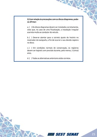 25
5) Com relação às precauções com os discos diagramas, pode-
se afirmar:	
a. (	 ) Os discos diagramas devem ser instalados corretamente,
visto que, no caso de uma fiscalização, a instalação irregular
acarreta multa ao condutor do veículo. 	
b. (	 ) Deve-se atentar para o correto ajuste do horário no
mostrador do tacógrafo, a fim de ocorrer o seu devido registro
no disco.	
c. (	 ) Em condições normais de conservação, os registros
devem ser legíveis com precisão durante, pelo menos, 5 (cinco)
anos.	
d. (	 ) Todas as alternativas anteriores estão corretas.
 