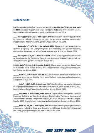26
Referências
ANTT – Agência Nacional de Transportes Terrestres. Resolução n° 3.665, de 4 de maio
de 2011. Atualiza o Regulamento para o Transporte Rodoviário de Produtos Perigosos.
Disponível em: <http://www.antt.gov.br/>. Acesso em: 21 out. 2016.
____.Resoluçãon°3.056,de12demarçode2009.Dispõesobreoexercíciodaatividade
de transporte rodoviário de cargas por conta de terceiros e mediante remuneração.
Disponível em: <http://www.antt.gov.br/>. Acesso em: 21 out. 2016.
____. Resolução n° 1.474, de 31 de maio de 2006. Dispõe sobre os procedimentos
relativos à expedição de Licença Originária e de Autorização de Caráter Ocasional,
entre outros. Disponível em: <http://www.antt.gov.br/>. Acesso em: 21 out. 2016.
____. Resolução n° 420, de 13 de maio de 2004. Aprova as Instruções Complementares
ao Regulamento do Transporte Terrestre de Produtos Perigosos. Disponível em:
<http://www.antt.gov.br>. Acesso em: 21 out. 2016.
BRASIL. Lei n° 13.103, de 2 de março de 2015. Dispõe sobre o exercício da profissão
de motorista, entre outros. Brasília, 2015. Disponível em: <http://www.planalto.gov.
br>. Acesso em: 21 out. 2016.
______. Lei n° 12.619, de 30 de abril de 2012. Dispõe sobre o exercício da profissão de
motorista, entre outros. Brasília, 2012. Disponível em: <http://www.planalto.gov.br>.
Acesso em: 21 out. 2016.
______. Lei n° 11.442, de 05 de janeiro de 2007. Dispõe sobre o transporte rodoviário
de cargas por conta de terceiros e mediante remuneração, entre outros. Brasília, 2007.
Disponível em: <http://www.planalto.gov.br>. Acesso: 21 out. 2016.
______. Decreto n° 5.462, de 9 de junho de 2005. Dispõe sobre a execução do Segundo
Protocolo Adicional ao Acordo de Alcance Parcial sobre Transporte Internacional
Terrestre entre o Brasil, a Argentina, a Bolívia, o Chile, o Paraguai, o Peru e o Uruguai.
Brasília, 2005. Disponível em: <http://www.planalto.gov.br>. Acesso em: 21 out. 2016.
______. Lei n° 10.209, de 23 de março de 2001. Institui o Vale-Pedágio obrigatório sobre
o transporte rodoviário de carga e dá outras providências. Brasília, 2001. Disponível
em: <http://www.planalto.gov.br>. Acesso em: 21 out. 2016.
 