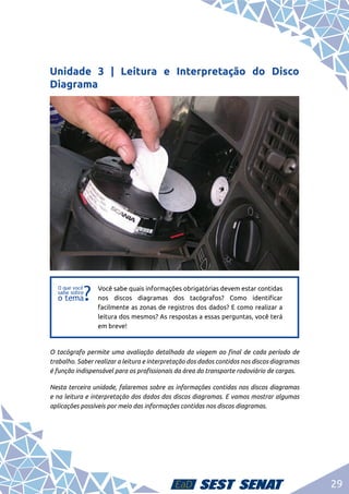 29
Unidade 3 | Leitura e Interpretação do Disco
Diagrama
f
f
Você sabe quais informações obrigatórias devem estar contidas
nos discos diagramas dos tacógrafos? Como identificar
facilmente as zonas de registros dos dados? E como realizar a
leitura dos mesmos? As respostas a essas perguntas, você terá
em breve!
O tacógrafo permite uma avaliação detalhada da viagem ao final de cada período de
trabalho. Saber realizar a leitura e interpretação dos dados contidos nos discos diagramas
é função indispensável para os profissionais da área do transporte rodoviário de cargas.
Nesta terceira unidade, falaremos sobre as informações contidas nos discos diagramas
e na leitura e interpretação dos dados dos discos diagramas. E vamos mostrar algumas
aplicações possíveis por meio das informações contidas nos discos diagramas.
 